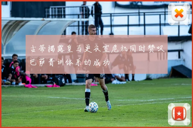 古蒂揭露皇马更衣室危机同时赞叹巴萨青训体系的成功