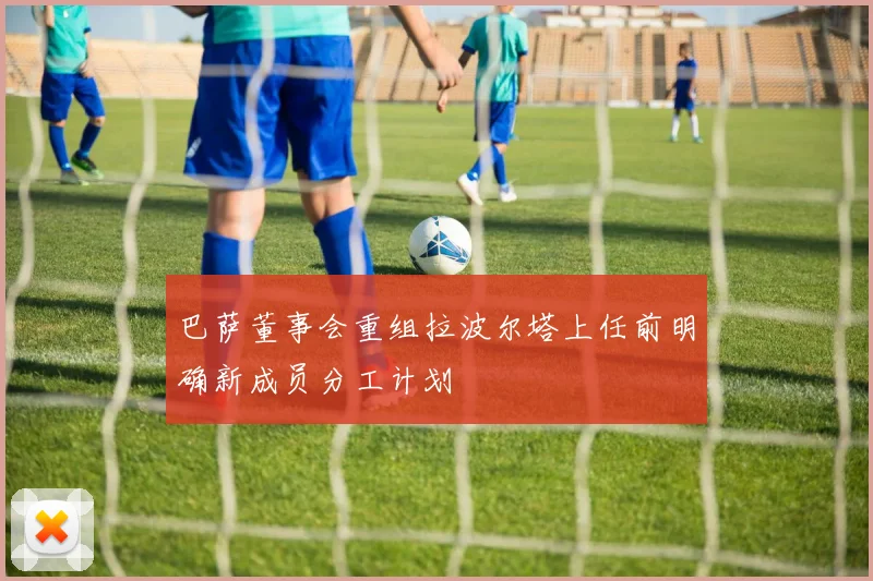 巴萨董事会重组拉波尔塔上任前明确新成员分工计划