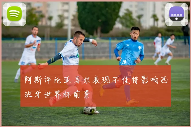 阿斯评论亚马尔表现不佳将影响西班牙世界杯前景