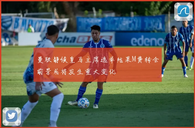 曼联静候皇马主席选举结果M费转会前景或将发生重大变化