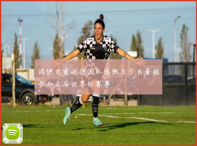 诺伊尔重返德国队感慨万千自豪能参加五届世界杯赛事