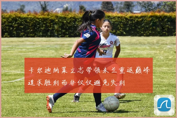 卡尔迪纳莱立志带领米兰重返巅峰追求胜利而非仅仅避免失利