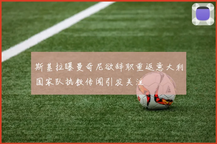 斯基拉曝曼奇尼欲辞职重返意大利国家队执教传闻引发关注