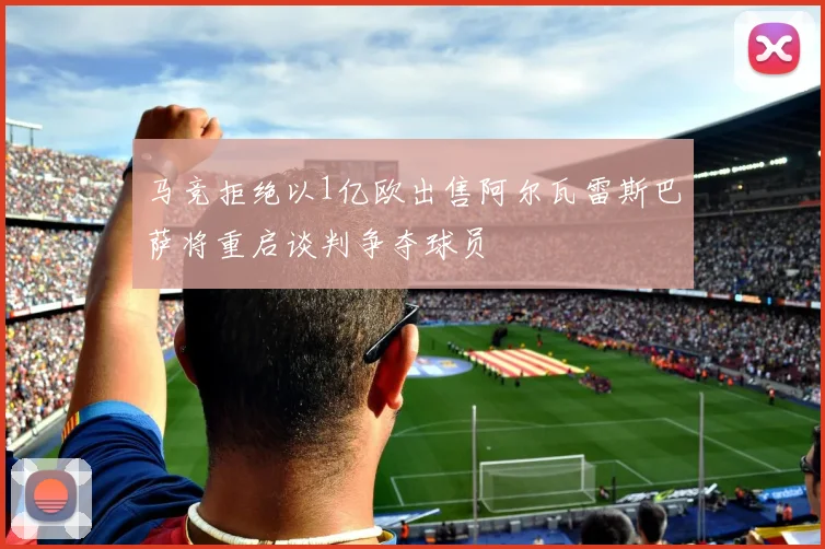 马竞拒绝以1亿欧出售阿尔瓦雷斯巴萨将重启谈判争夺球员