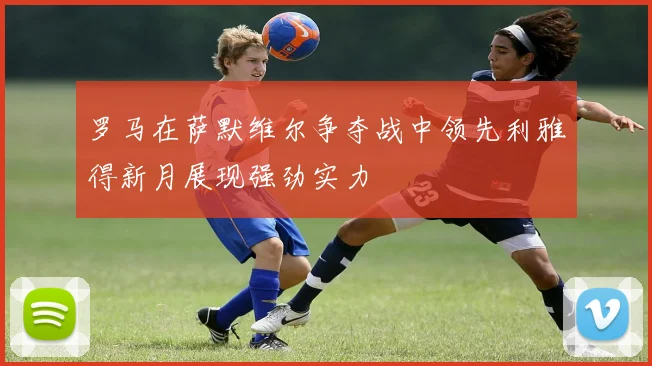 罗马在萨默维尔争夺战中领先利雅得新月展现强劲实力