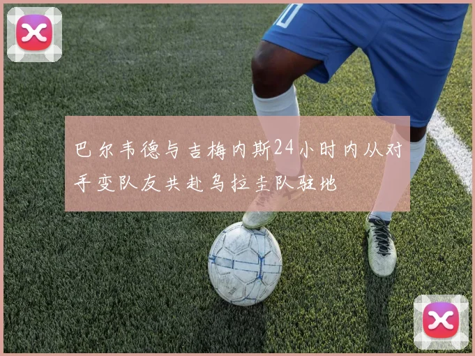 巴尔韦德与吉梅内斯24小时内从对手变队友共赴乌拉圭队驻地