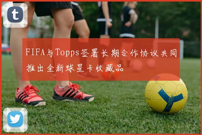 FIFA与Topps签署长期合作协议共同推出全新球星卡收藏品