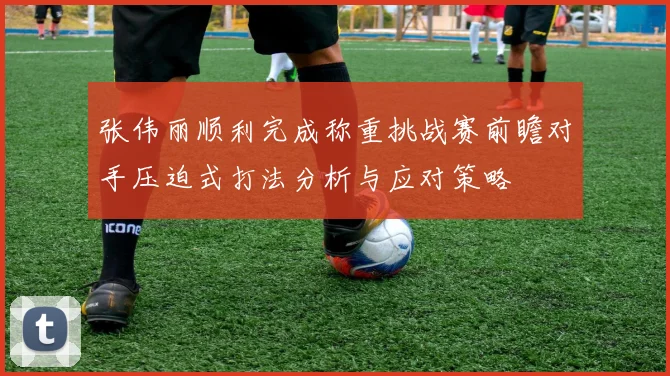张伟丽顺利完成称重挑战赛前瞻对手压迫式打法分析与应对策略