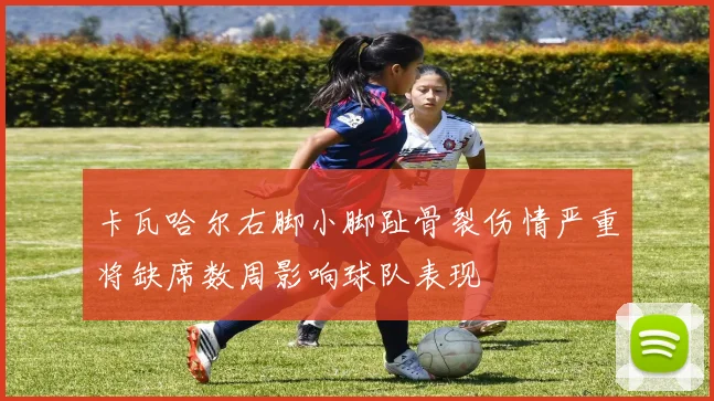 卡瓦哈尔右脚小脚趾骨裂伤情严重将缺席数周影响球队表现