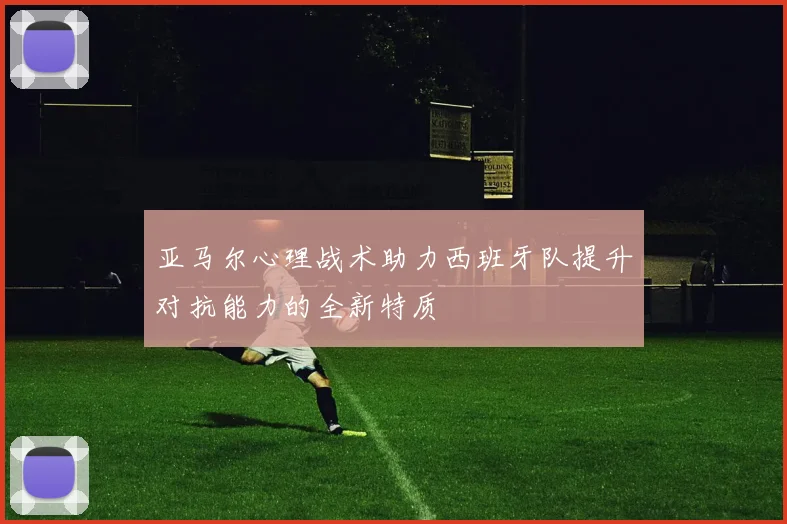 亚马尔心理战术助力西班牙队提升对抗能力的全新特质