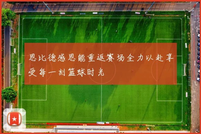 恩比德感恩能重返赛场全力以赴享受每一刻篮球时光