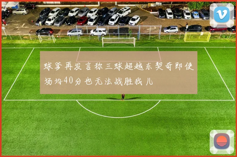 球爹再发言称三球超越东契奇即使场均40分也无法战胜我儿