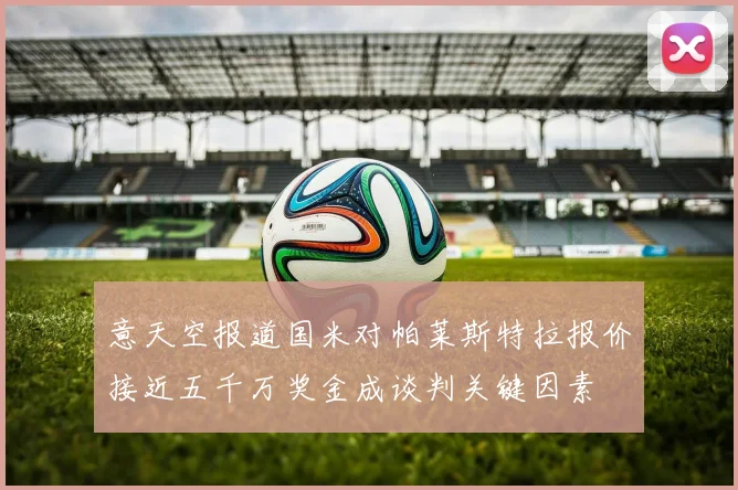 意天空报道国米对帕莱斯特拉报价接近五千万奖金成谈判关键因素