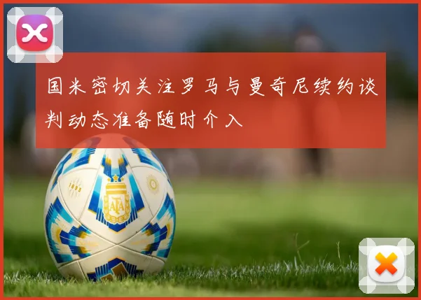 国米密切关注罗马与曼奇尼续约谈判动态准备随时介入
