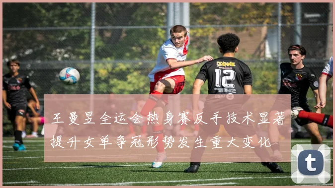 王曼昱全运会热身赛反手技术显著提升女单争冠形势发生重大变化