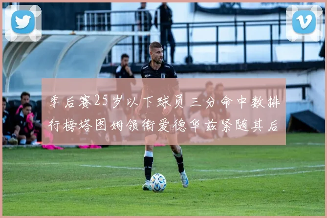 季后赛25岁以下球员三分命中数排行榜塔图姆领衔爱德华兹紧随其后KD位列第四