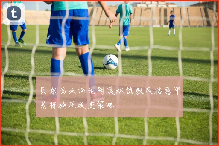 贝尔戈米评论阿莫林执教风格意甲或将施压改变策略