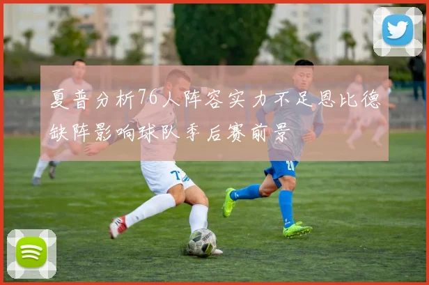 夏普分析76人阵容实力不足恩比德缺阵影响球队季后赛前景