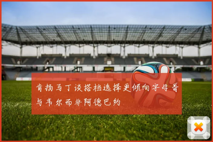 肯扬马丁谈搭档选择更倾向字母哥与韦尔而非阿德巴约