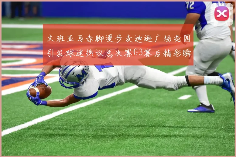 文班亚马赤脚漫步麦迪逊广场花园引发球迷热议总决赛G3赛后精彩瞬间