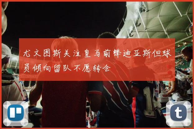 尤文图斯关注皇马前锋迪亚斯但球员倾向留队不愿转会