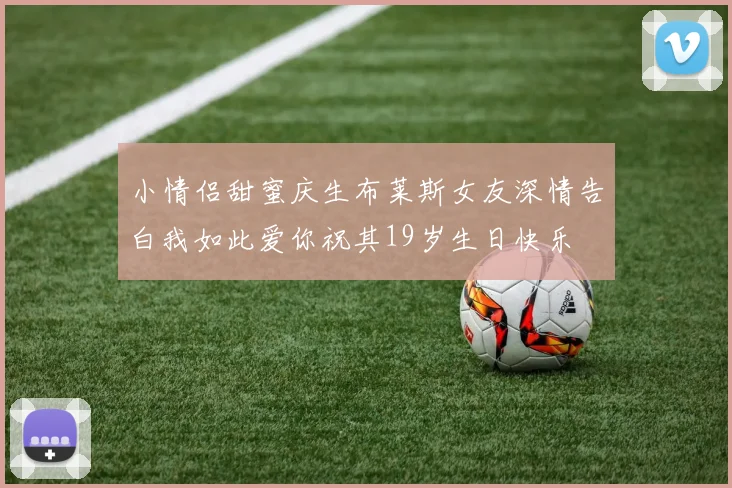 小情侣甜蜜庆生布莱斯女友深情告白我如此爱你祝其19岁生日快乐