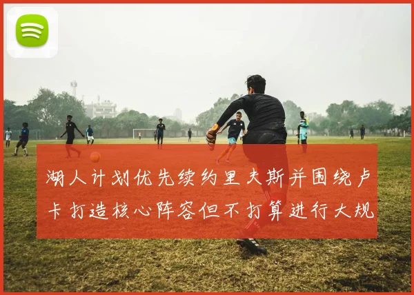 湖人计划优先续约里夫斯并围绕卢卡打造核心阵容但不打算进行大规模重建