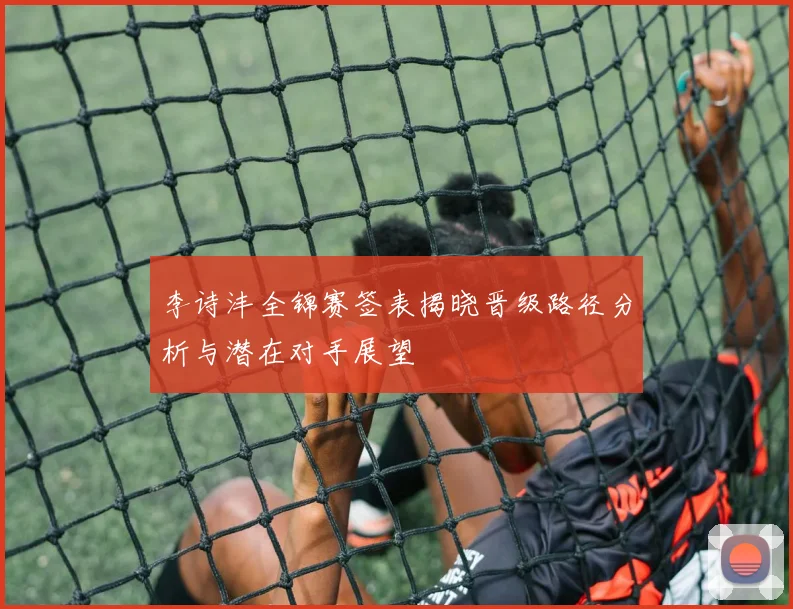 李诗沣全锦赛签表揭晓晋级路径分析与潜在对手展望