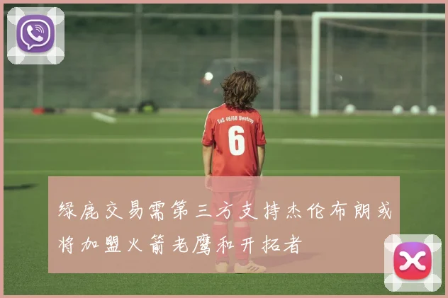 绿鹿交易需第三方支持杰伦布朗或将加盟火箭老鹰和开拓者